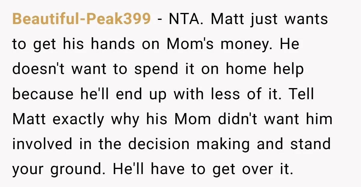 Beautiful-Peak399 − NTA. Matt just wants to get his hands on Mom's money. He doesn't want to spend it on home help because he'll end up with less of it....