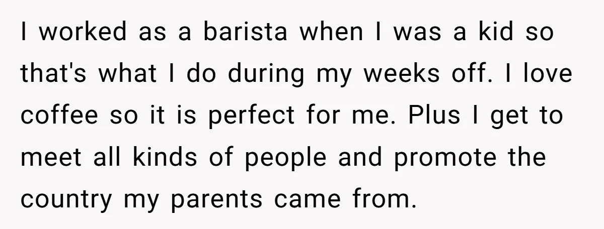 I worked as a barista when I was a kid so that's what I do during my weeks off. I love coffee so it is perfect for me. Plus I...
