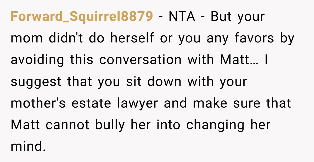 Forward_Squirrel8879 − NTA - But your mom didn't do herself or you any favors by avoiding this conversation with Matt… I suggest that you sit down with your mother's estate...