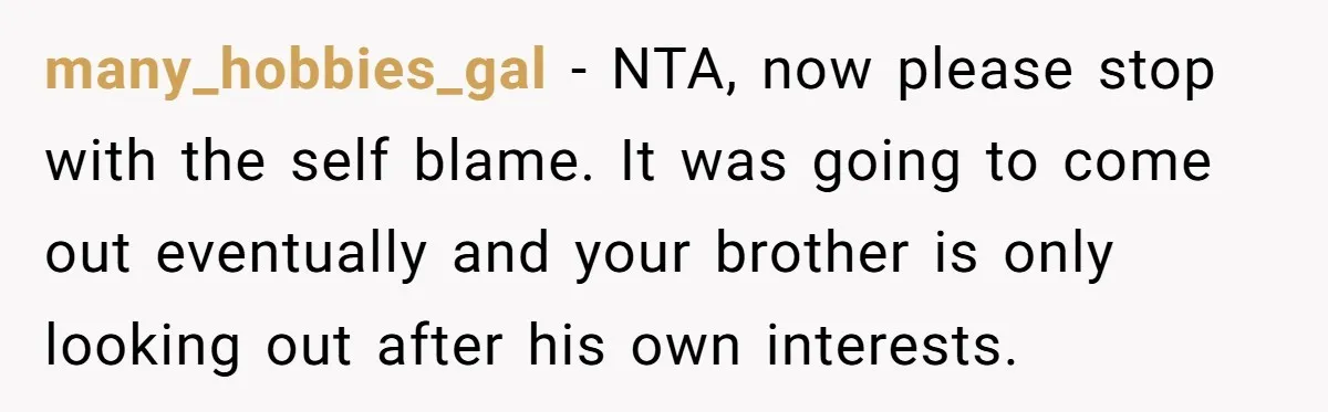 many_hobbies_gal − NTA, now please stop with the self blame. It was going to come out eventually and your brother is only looking out after his own interests.