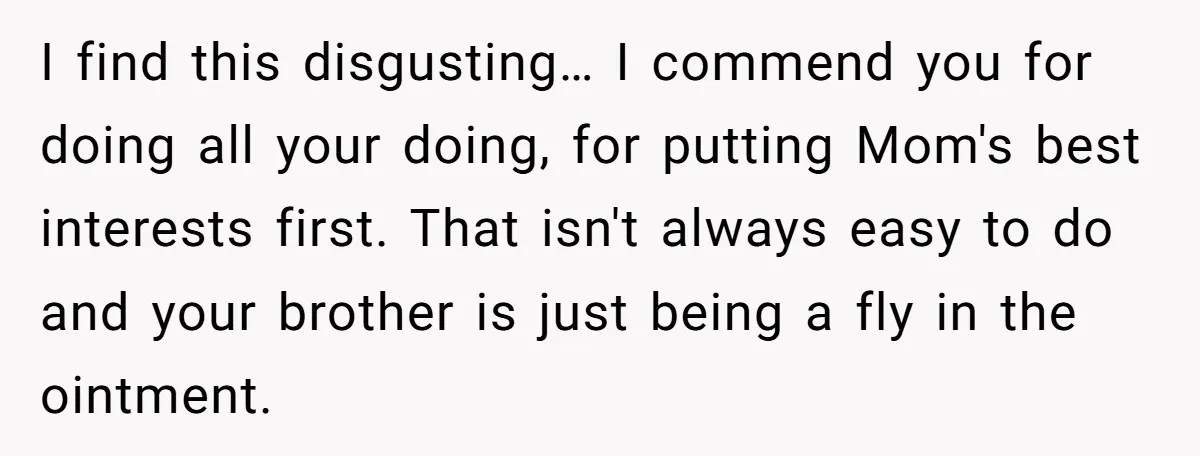 I find this disgusting… I commend you for doing all your doing, for putting Mom's best interests first. That isn't always easy to do and your brother is just being...