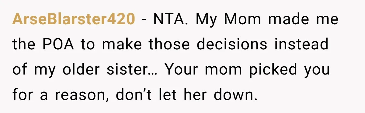 ArseBlarster420 − NTA. My Mom made me the POA to make those decisions instead of my older sister… Your mom picked you for a reason, don’t let her down.