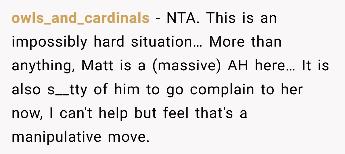 owls_and_cardinals − NTA. This is an impossibly hard situation… More than anything, Matt is a (massive) AH here… It is also s__tty of him to go complain to her now,...