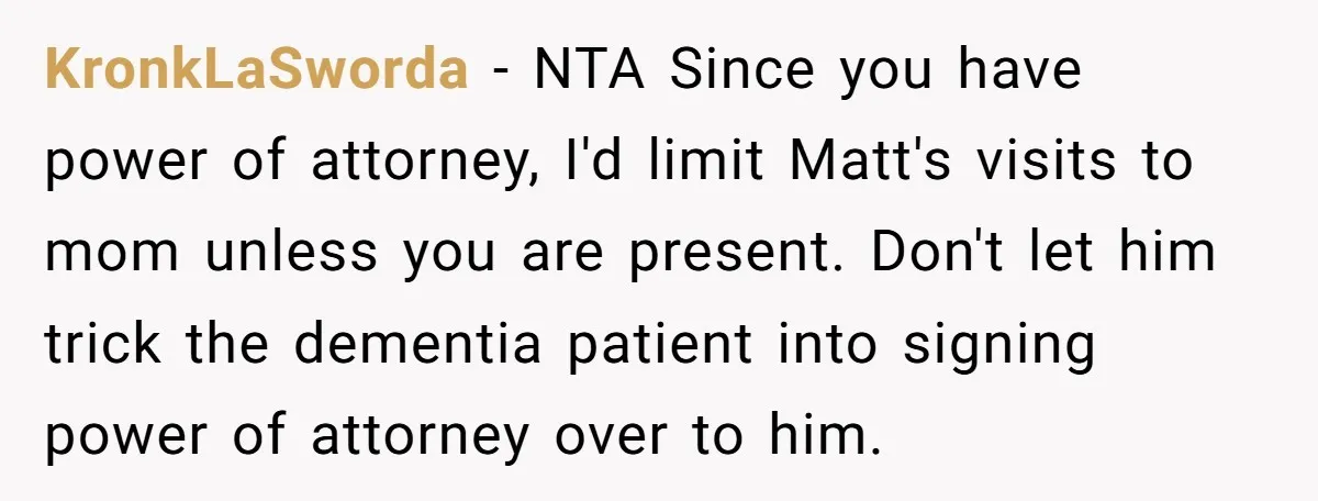 KronkLaSworda − NTA Since you have power of attorney, I'd limit Matt's visits to mom unless you are present. Don't let him trick the dementia patient into signing power of...