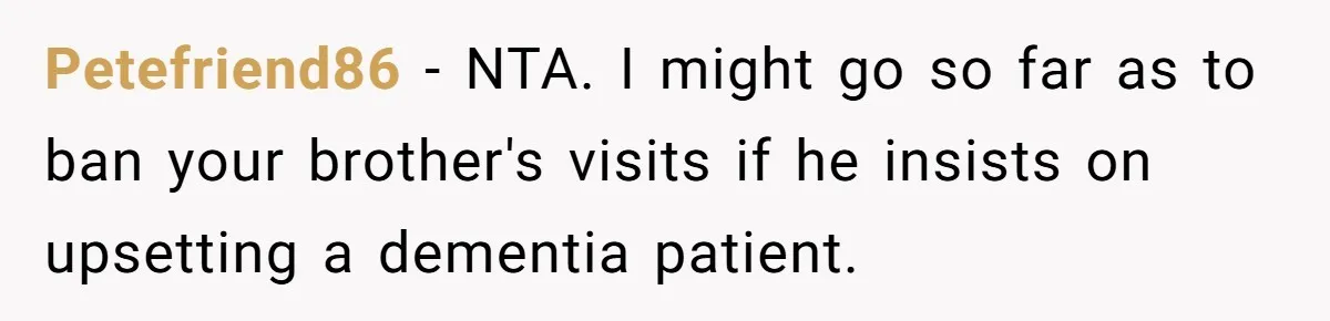 Petefriend86 − NTA. I might go so far as to ban your brother's visits if he insists on upsetting a dementia patient.