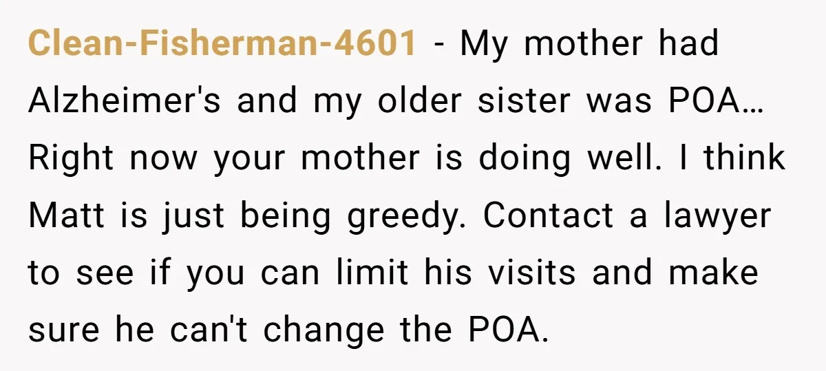 Clean-Fisherman-4601 − My mother had Alzheimer's and my older sister was POA… Right now your mother is doing well. I think Matt is just being greedy. Contact a lawyer to...
