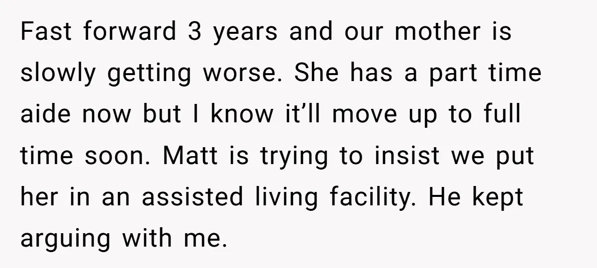 Fast forward 3 years and our mother is slowly getting worse. She has a part time aide now but I know it’ll move up to full time soon. Matt is...