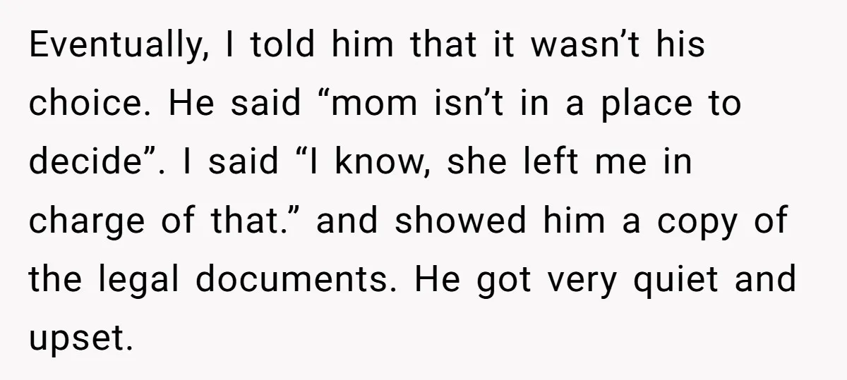 Eventually, I told him that it wasn’t his choice. He said “mom isn’t in a place to decide”. I said “I know, she left me in charge of that.” and...