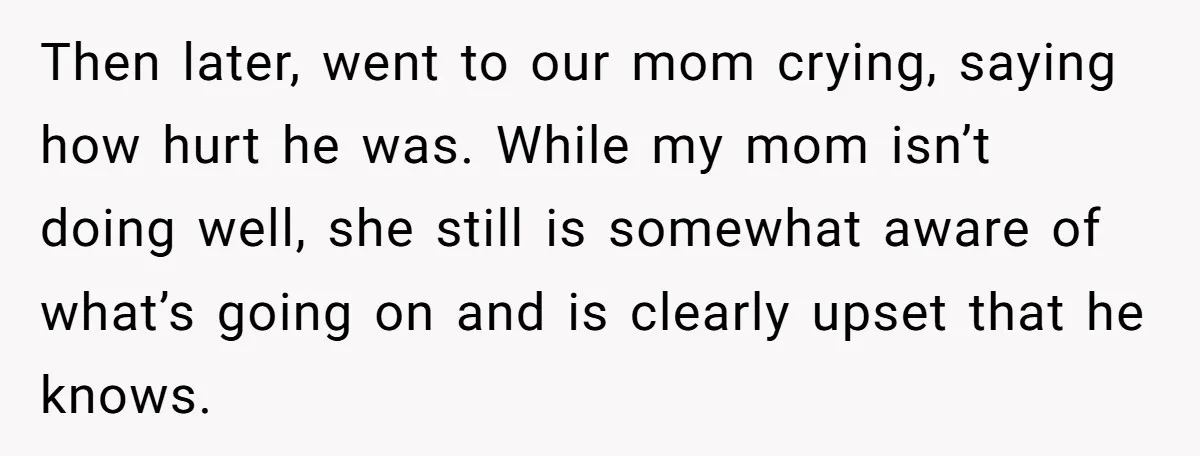 Then later, went to our mom crying, saying how hurt he was. While my mom isn’t doing well, she still is somewhat aware of what’s going on and is clearly...