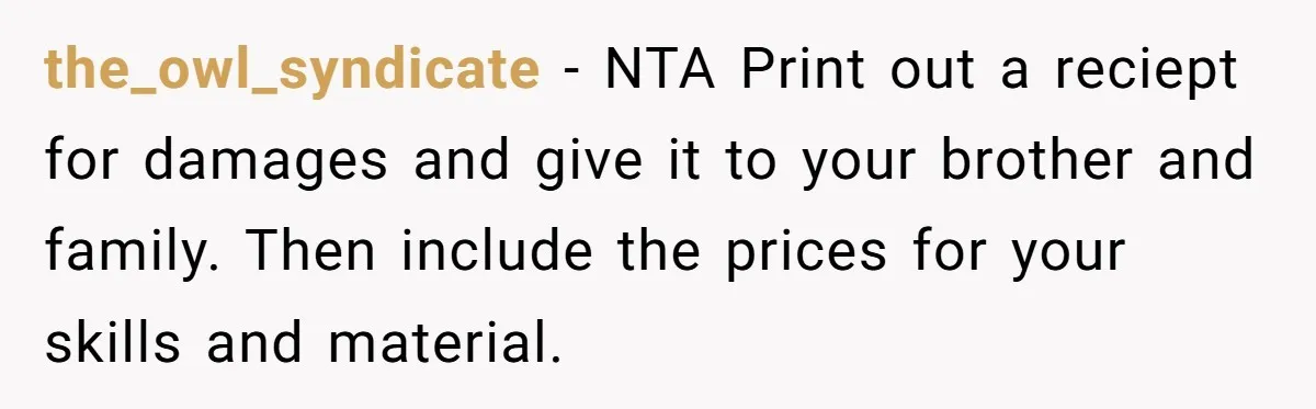 the_owl_syndicate − NTA Print out a reciept for damages and give it to your brother and family. Then include the prices for your skills and material.