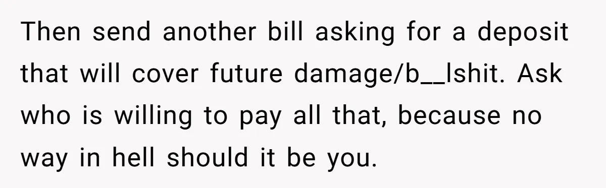 Then send another bill asking for a deposit that will cover future damage/b__lshit. Ask who is willing to pay all that, because no way in hell should it be you.