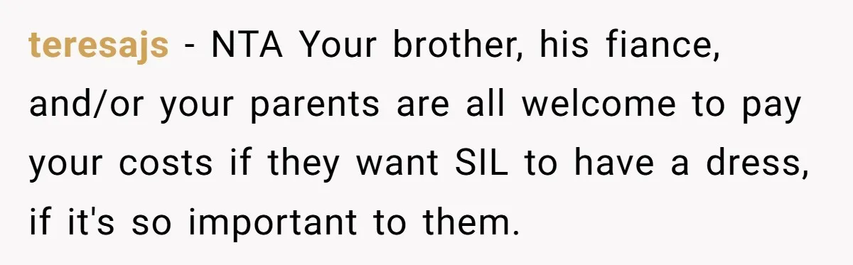 teresajs − NTA Your brother, his fiance, and/or your parents are all welcome to pay your costs if they want SIL to have a dress, if it's so important to...