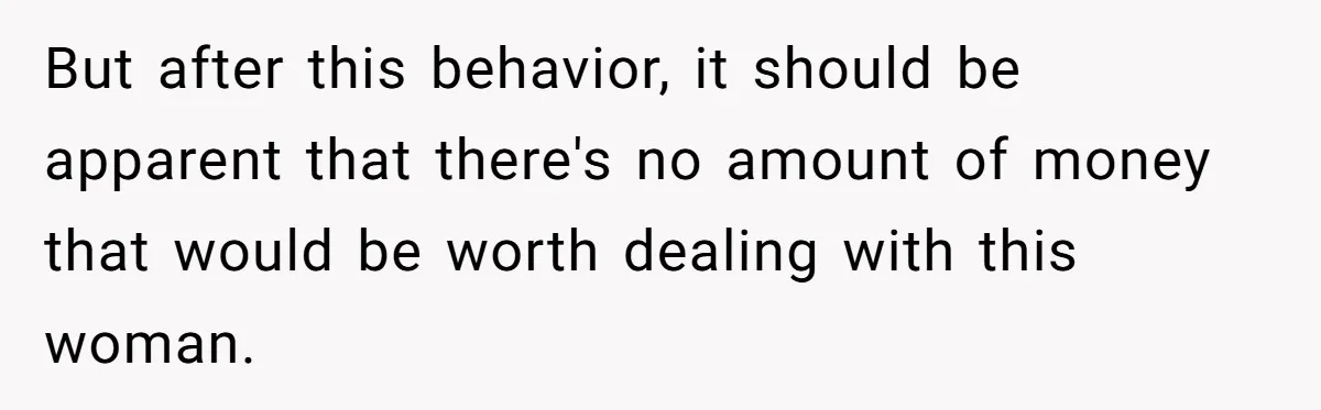 But after this behavior, it should be apparent that there's no amount of money that would be worth dealing with this woman.