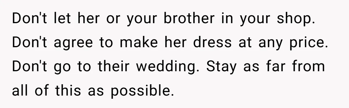 Don't let her or your brother in your shop. Don't agree to make her dress at any price. Don't go to their wedding. Stay as far from all of this...
