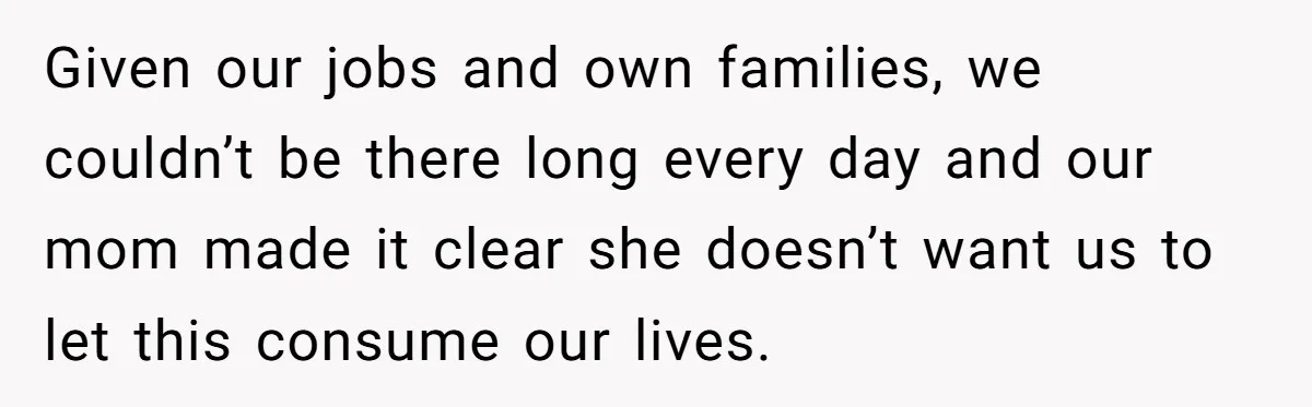 Given our jobs and own families, we couldn’t be there long every day and our mom made it clear she doesn’t want us to let this consume our lives.