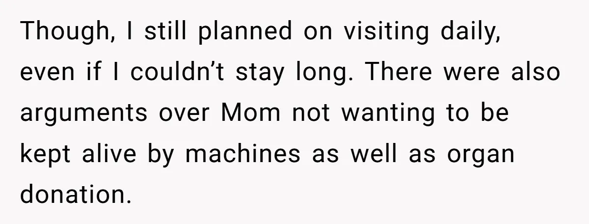 Though, I still planned on visiting daily, even if I couldn’t stay long. There were also arguments over Mom not wanting to be kept alive by machines as well as...