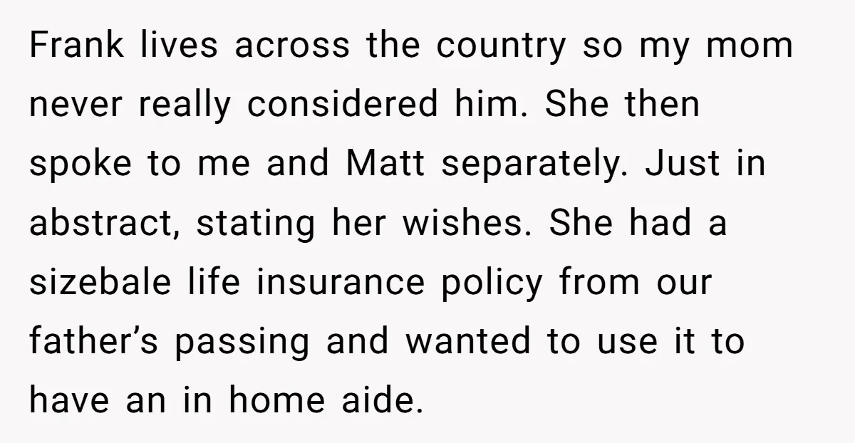 Frank lives across the country so my mom never really considered him. She then spoke to me and Matt separately. Just in abstract, stating her wishes. She had a sizebale...