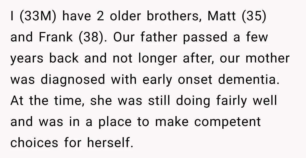 I (33M) have 2 older brothers, Matt (35) and Frank (38). Our father passed a few years back and not longer after, our mother was diagnosed with early onset dementia....