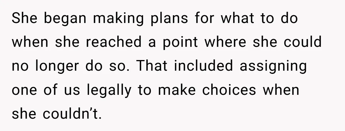 She began making plans for what to do when she reached a point where she could no longer do so. That included assigning one of us legally to make choices...