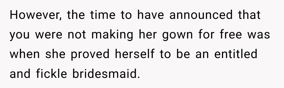 However, the time to have announced that you were not making her gown for free was when she proved herself to be an entitled and fickle bridesmaid.
