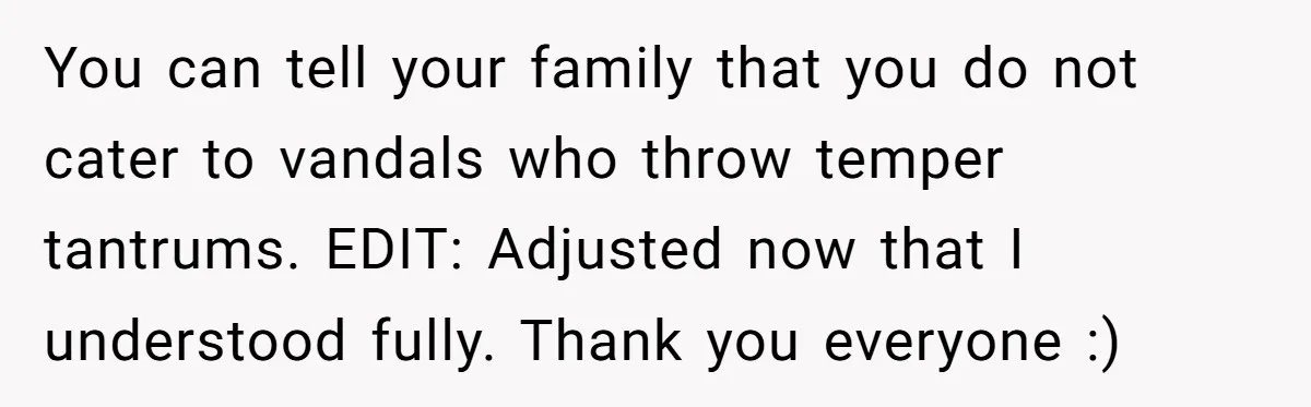 You can tell your family that you do not cater to vandals who throw temper tantrums. EDIT: Adjusted now that I understood fully. Thank you everyone :)