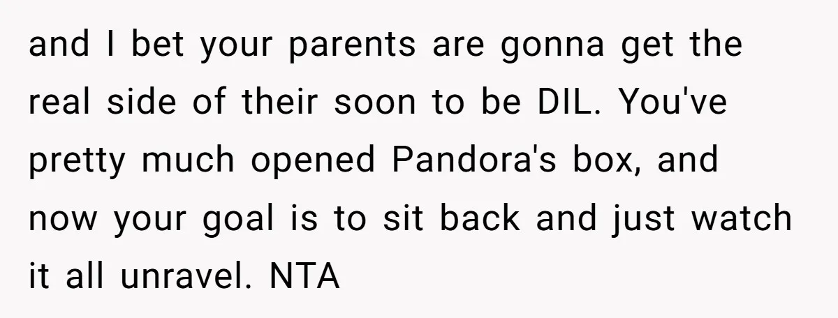 and I bet your parents are gonna get the real side of their soon to be DIL. You've pretty much opened Pandora's box, and now your goal is to sit...