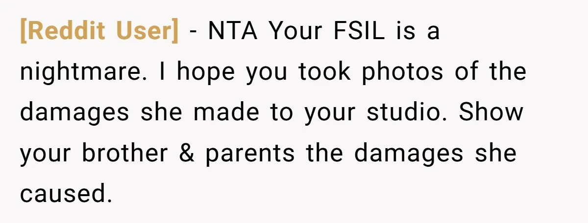 [Reddit User] − NTA Your FSIL is a nightmare. I hope you took photos of the damages she made to your studio. Show your brother & parents the damages she...
