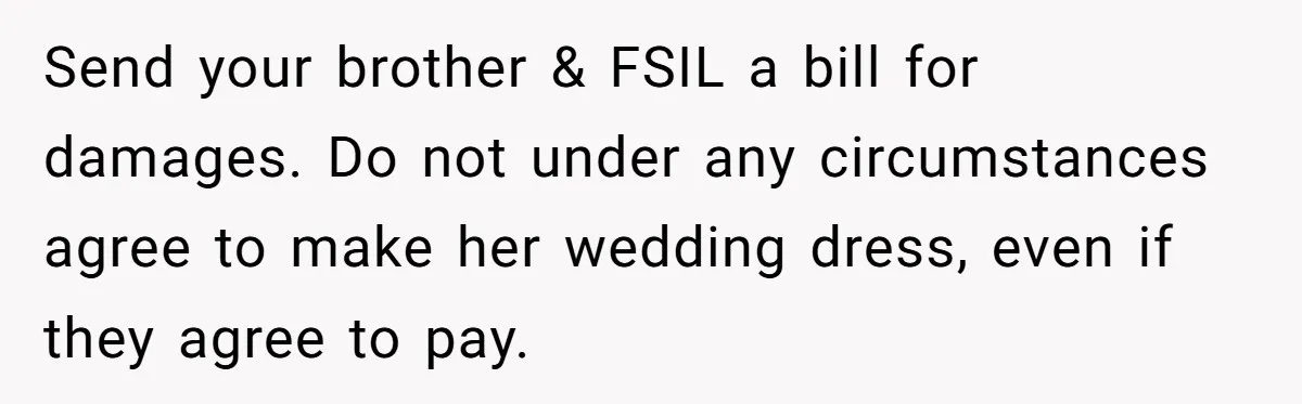 Send your brother & FSIL a bill for damages. Do not under any circumstances agree to make her wedding dress, even if they agree to pay.