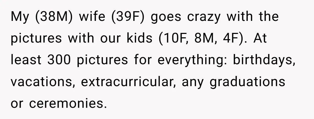 My (38M) wife (39F) goes crazy with the pictures with our kids (10F, 8M, 4F). At least 300 pictures for everything: birthdays, vacations, extracurricular, any graduations or ceremonies.