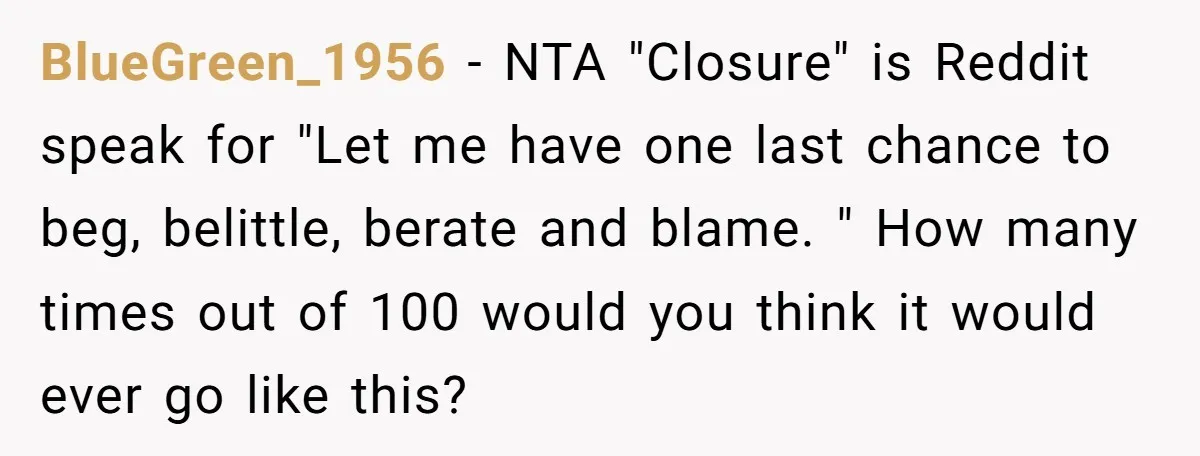 BlueGreen_1956 − NTA "Closure" is Reddit speak for "Let me have one last chance to beg, belittle, berate and blame. " How many times out of 100 would you think...