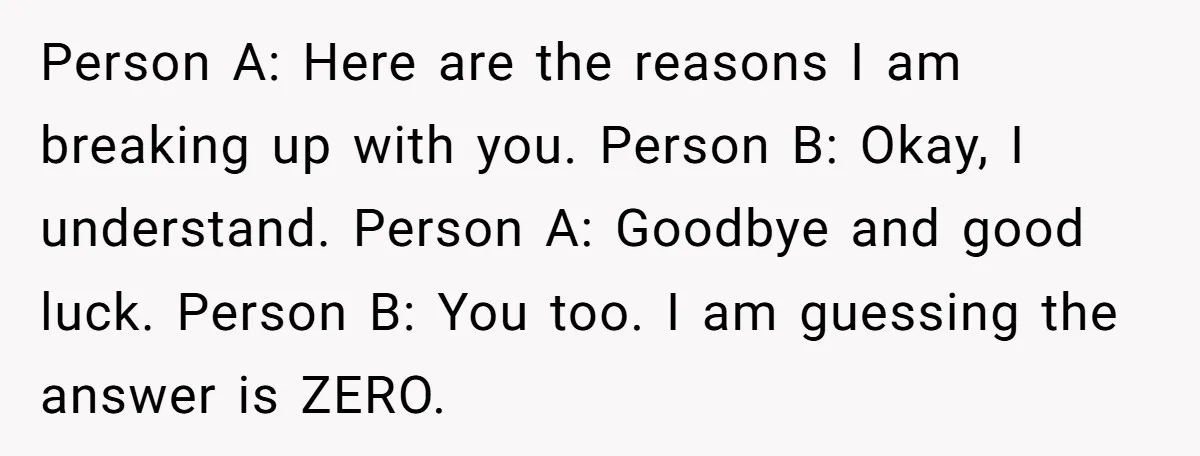 Person A: Here are the reasons I am breaking up with you. Person B: Okay, I understand. Person A: Goodbye and good luck. Person B: You too. I am guessing...