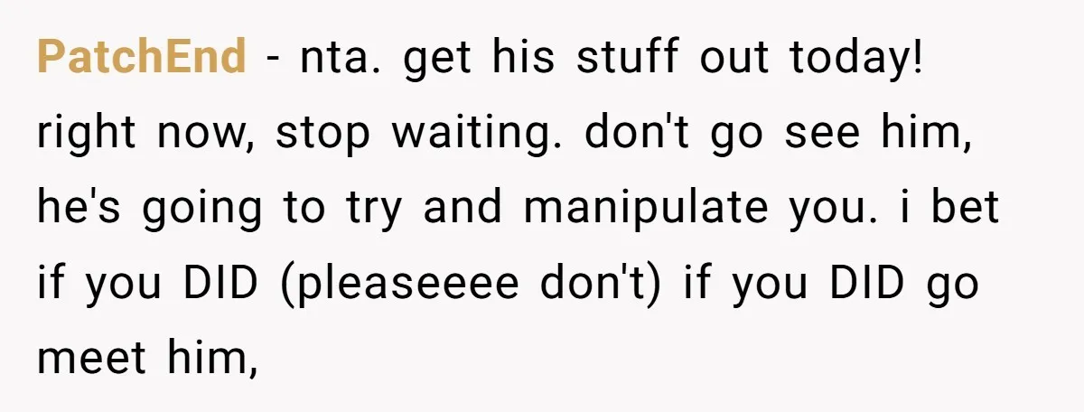 PatchEnd − nta. get his stuff out today! right now, stop waiting. don't go see him, he's going to try and manipulate you. i bet if you DID (pleaseeee don't)...