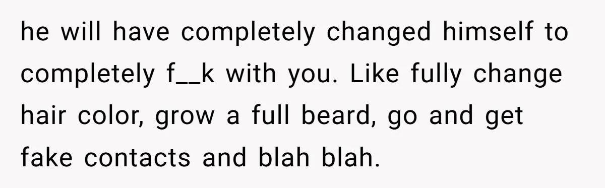 he will have completely changed himself to completely f__k with you. Like fully change hair color, grow a full beard, go and get fake contacts and blah blah.