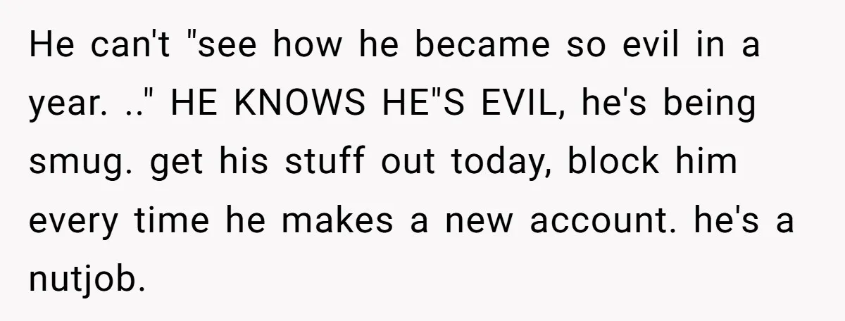 He can't "see how he became so evil in a year. .." HE KNOWS HE"S EVIL, he's being smug. get his stuff out today, block him every time he makes...