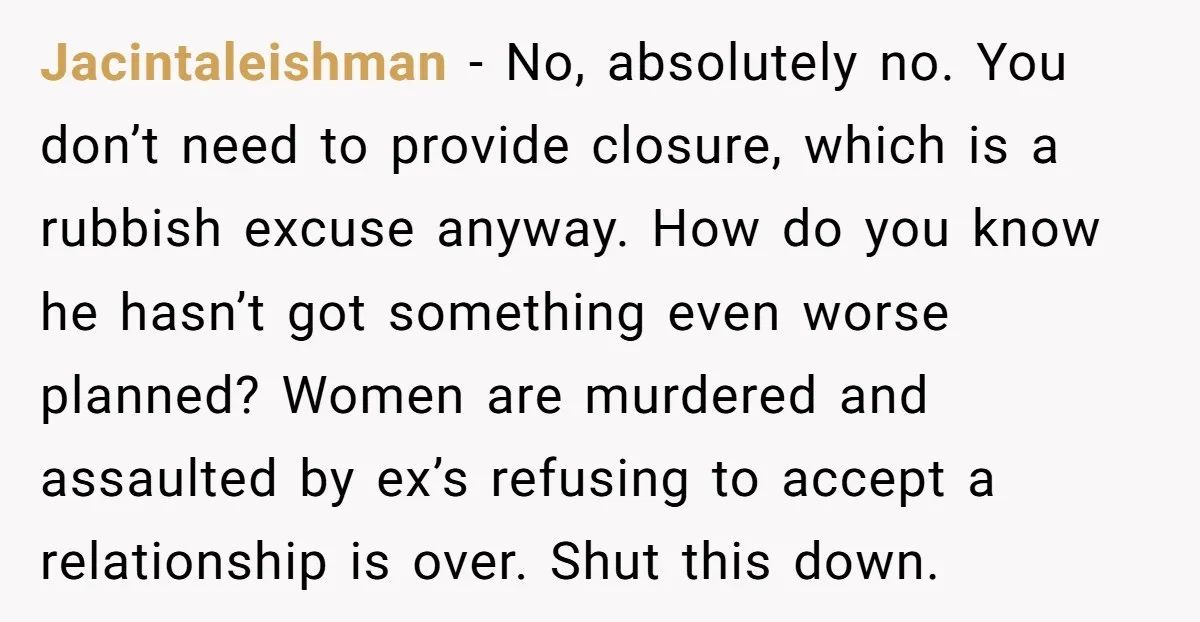 Jacintaleishman − No, absolutely no. You don’t need to provide closure, which is a rubbish excuse anyway. How do you know he hasn’t got something even worse planned? Women are...