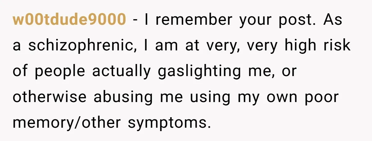 w00tdude9000 − I remember your post. As a schizophrenic, I am at very, very high risk of people actually gaslighting me, or otherwise abusing me using my own poor memory/other...