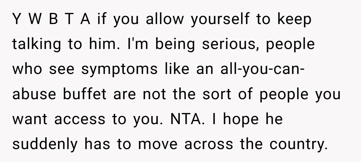 Y W B T A if you allow yourself to keep talking to him. I'm being serious, people who see symptoms like an all-you-can-abuse buffet are not the sort of...