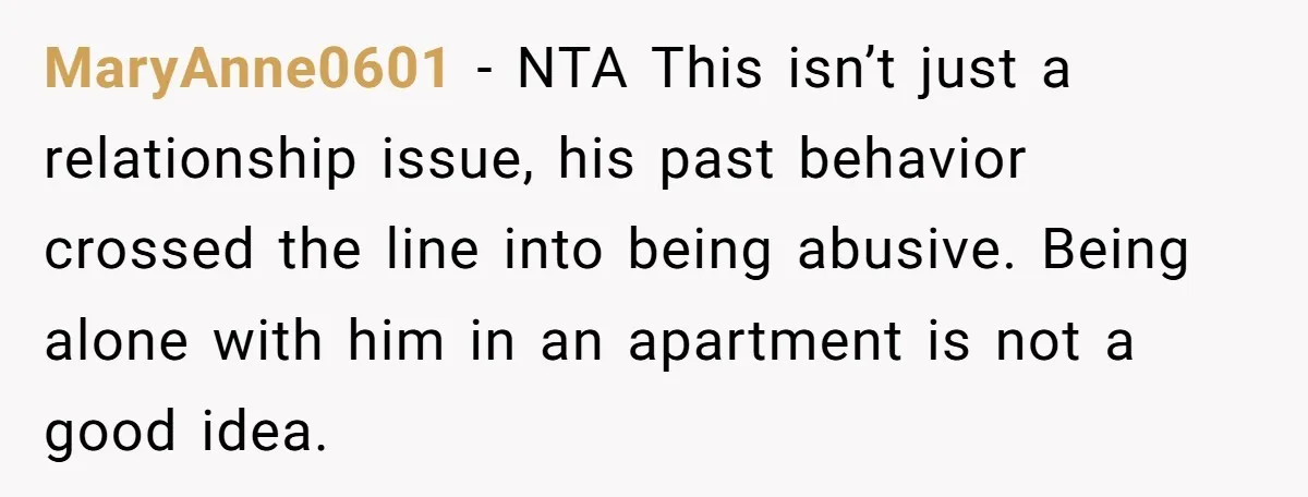 MaryAnne0601 − NTA This isn’t just a relationship issue, his past behavior crossed the line into being abusive. Being alone with him in an apartment is not a good idea.