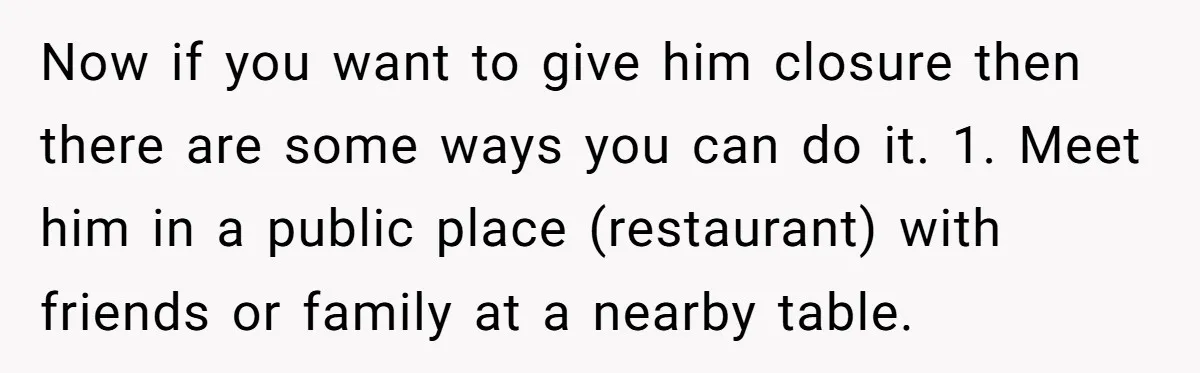 Now if you want to give him closure then there are some ways you can do it. 1. Meet him in a public place (restaurant) with friends or family at...