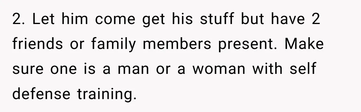 2. Let him come get his stuff but have 2 friends or family members present. Make sure one is a man or a woman with self defense training.