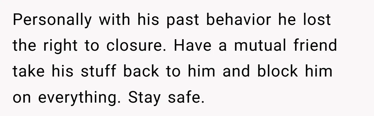 Personally with his past behavior he lost the right to closure. Have a mutual friend take his stuff back to him and block him on everything. Stay safe.