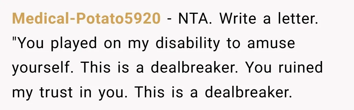 Medical-Potato5920 − NTA. Write a letter. "You played on my disability to amuse yourself. This is a dealbreaker. You ruined my trust in you. This is a dealbreaker.