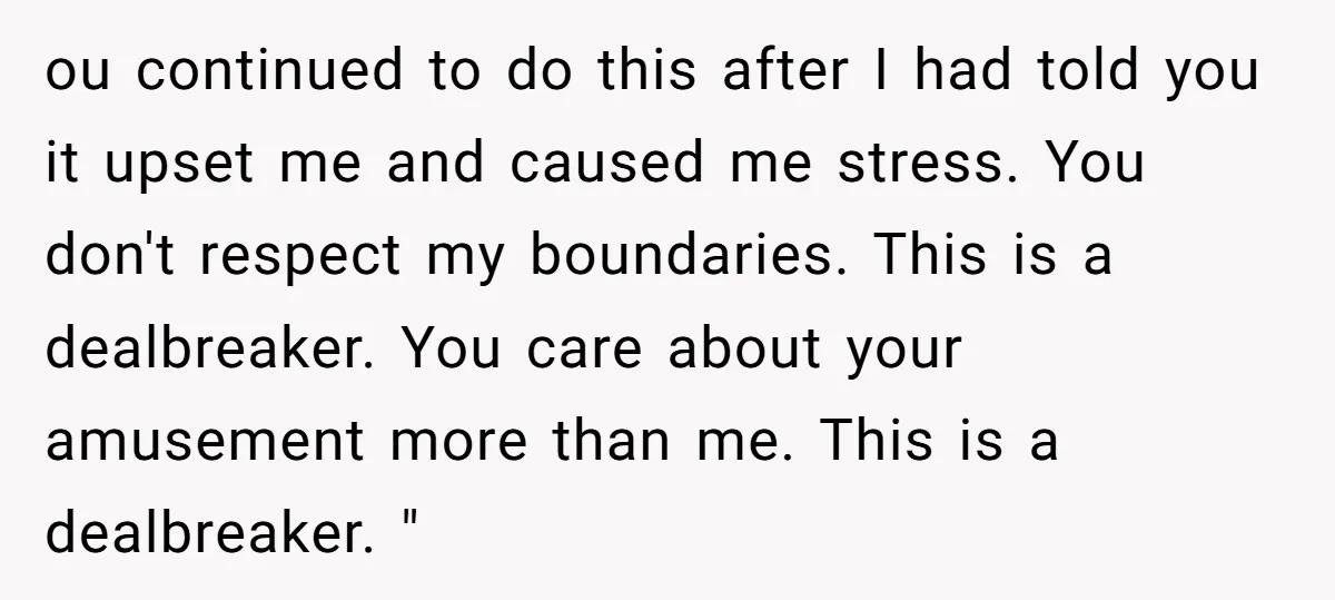 ou continued to do this after I had told you it upset me and caused me stress. You don't respect my boundaries. This is a dealbreaker. You care about your...