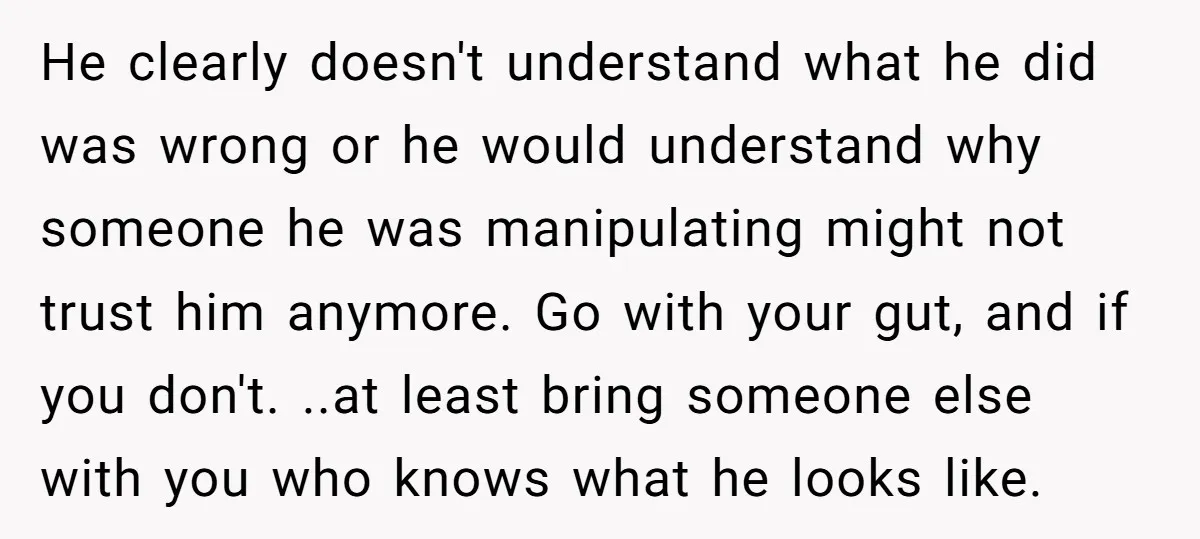 He clearly doesn't understand what he did was wrong or he would understand why someone he was manipulating might not trust him anymore. Go with your gut, and if you...