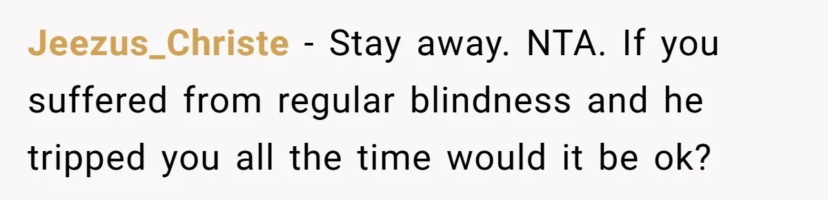 Jeezus_Christe − Stay away. NTA. If you suffered from regular blindness and he tripped you all the time would it be ok?