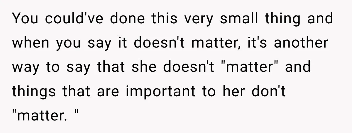 You could've done this very small thing and when you say it doesn't matter, it's another way to say that she doesn't "matter" and things that are important to her...