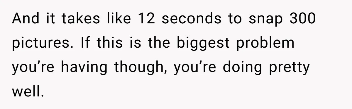 And it takes like 12 seconds to snap 300 pictures. If this is the biggest problem you’re having though, you’re doing pretty well.