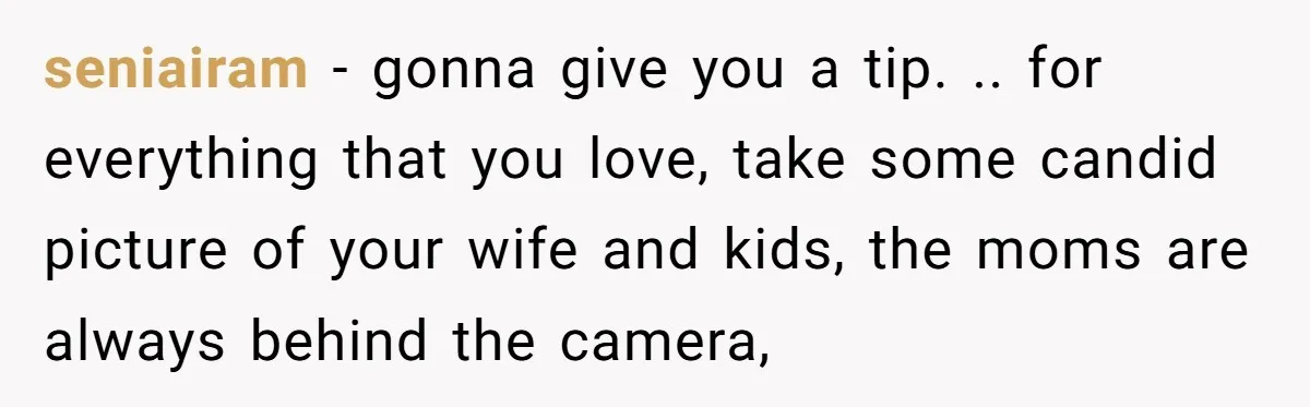 seniairam − gonna give you a tip. .. for everything that you love, take some candid picture of your wife and kids, the moms are always behind the camera,