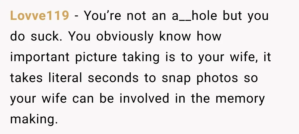 Lovve119 − You’re not an a__hole but you do suck. You obviously know how important picture taking is to your wife, it takes literal seconds to snap photos so your...