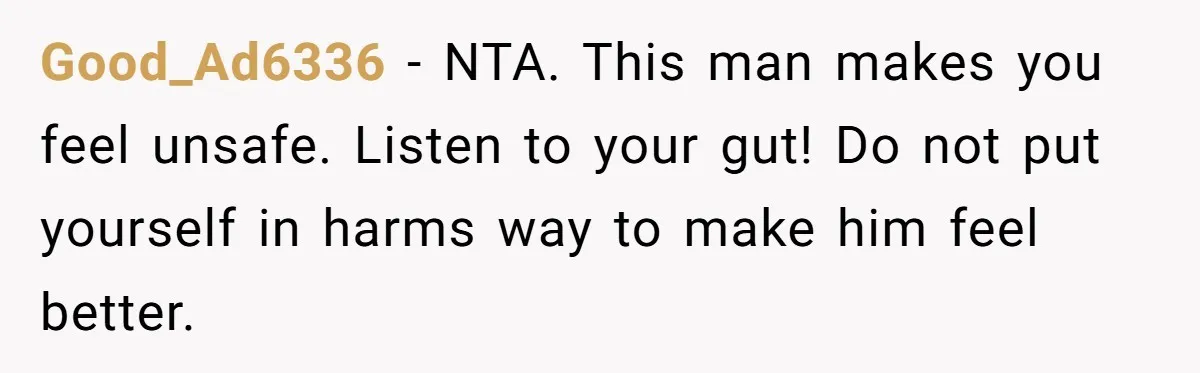 Good_Ad6336 − NTA. This man makes you feel unsafe. Listen to your gut! Do not put yourself in harms way to make him feel better.